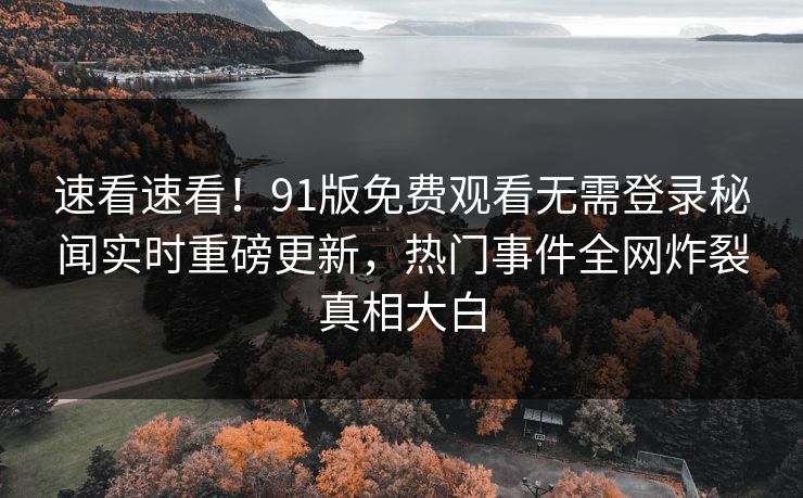 速看速看！91版免费观看无需登录秘闻实时重磅更新，热门事件全网炸裂真相大白