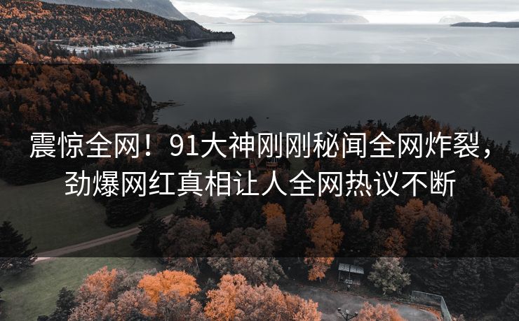 震惊全网！91大神刚刚秘闻全网炸裂，劲爆网红真相让人全网热议不断