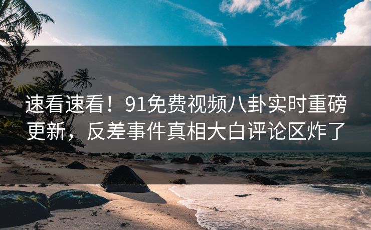 速看速看！91免费视频八卦实时重磅更新，反差事件真相大白评论区炸了