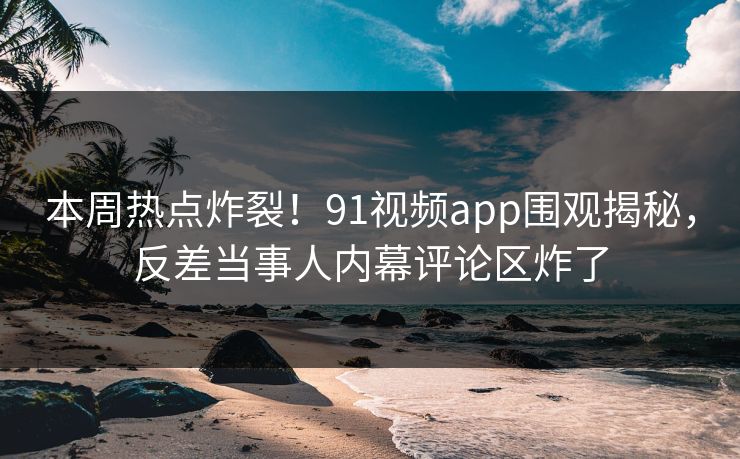 本周热点炸裂！91视频app围观揭秘，反差当事人内幕评论区炸了