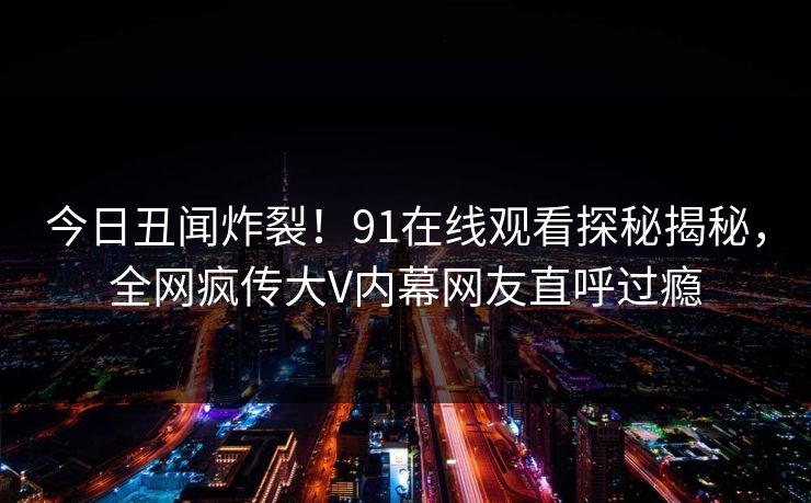 今日丑闻炸裂！91在线观看探秘揭秘，全网疯传大V内幕网友直呼过瘾