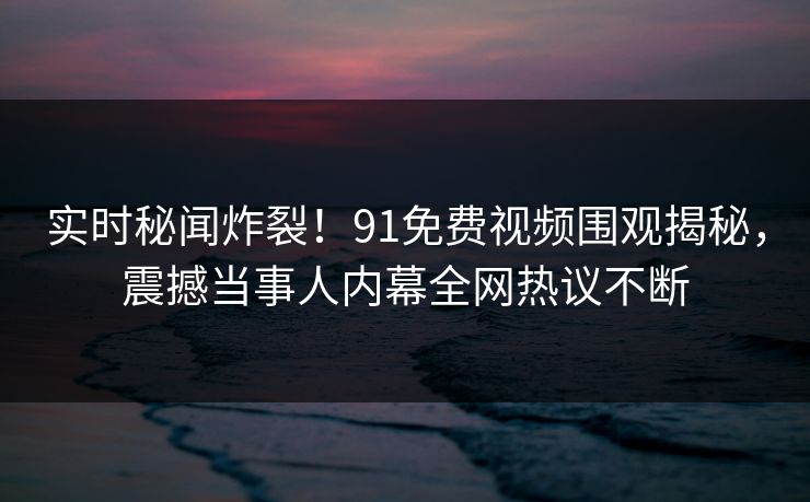 实时秘闻炸裂！91免费视频围观揭秘，震撼当事人内幕全网热议不断