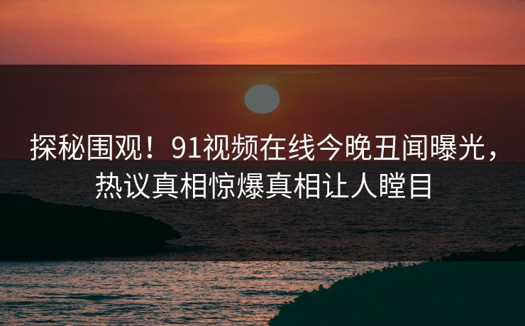 探秘围观！91视频在线今晚丑闻曝光，热议真相惊爆真相让人瞠目  第1张