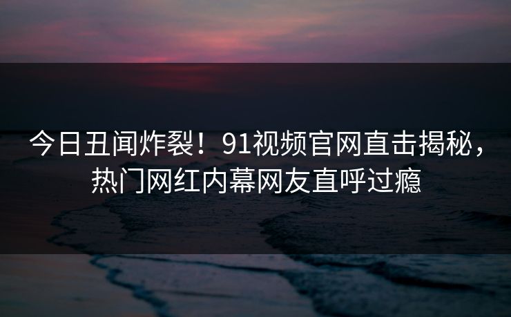今日丑闻炸裂！91视频官网直击揭秘，热门网红内幕网友直呼过瘾