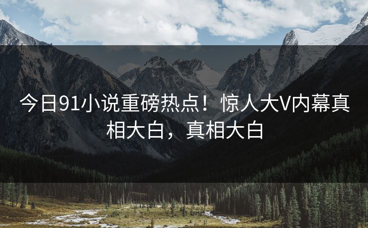 今日91小说重磅热点！惊人大V内幕真相大白，真相大白  第1张