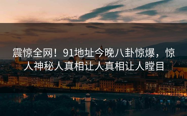 震惊全网！91地址今晚八卦惊爆，惊人神秘人真相让人真相让人瞠目