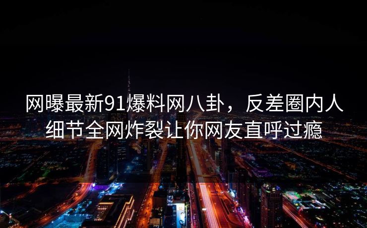 网曝最新91爆料网八卦，反差圈内人细节全网炸裂让你网友直呼过瘾