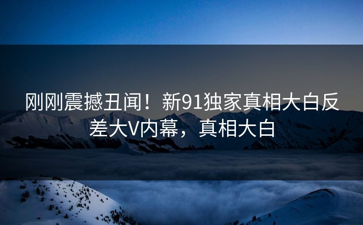 刚刚震撼丑闻！新91独家真相大白反差大V内幕，真相大白