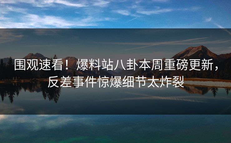 围观速看！爆料站八卦本周重磅更新，反差事件惊爆细节太炸裂