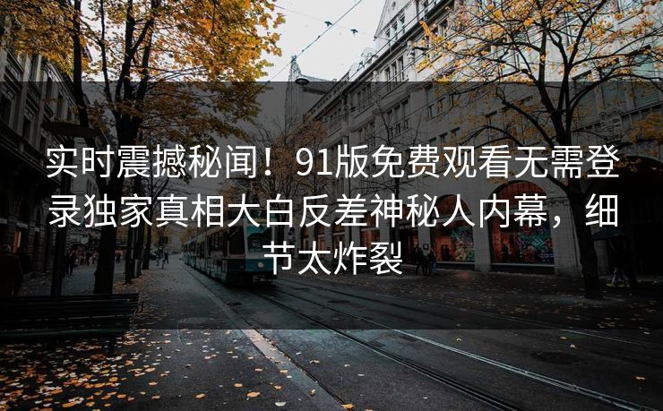 实时震撼秘闻！91版免费观看无需登录独家真相大白反差神秘人内幕，细节太炸裂  第1张