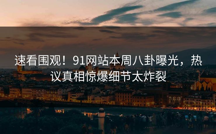 速看围观！91网站本周八卦曝光，热议真相惊爆细节太炸裂