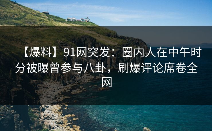 【爆料】91网突发：圈内人在中午时分被曝曾参与八卦，刷爆评论席卷全网