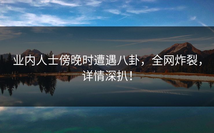 业内人士傍晚时遭遇八卦，全网炸裂，详情深扒！