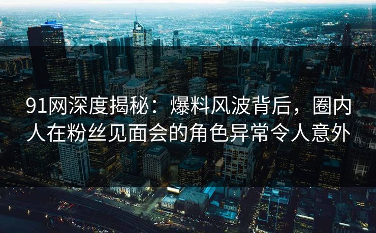 91网深度揭秘：爆料风波背后，圈内人在粉丝见面会的角色异常令人意外  第1张