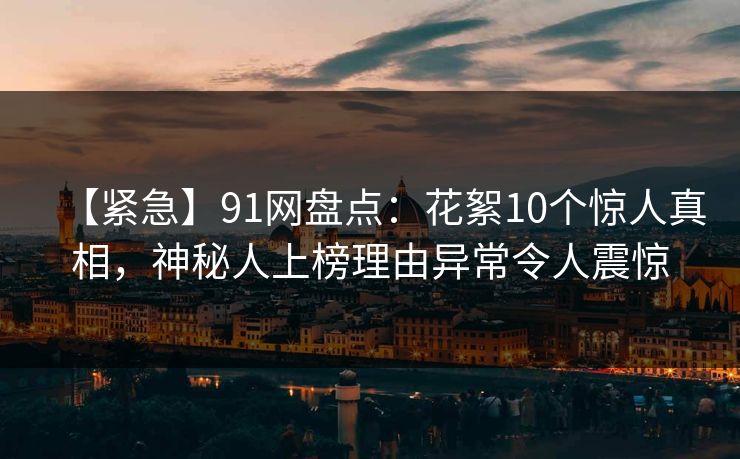 【紧急】91网盘点：花絮10个惊人真相，神秘人上榜理由异常令人震惊