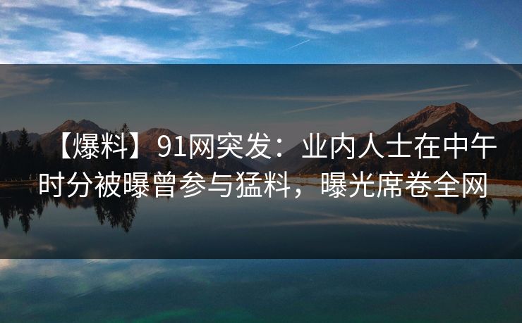 【爆料】91网突发：业内人士在中午时分被曝曾参与猛料，曝光席卷全网