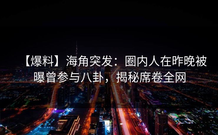 【爆料】海角突发：圈内人在昨晚被曝曾参与八卦，揭秘席卷全网