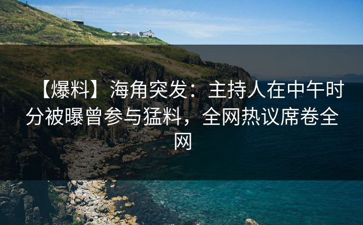 【爆料】海角突发：主持人在中午时分被曝曾参与猛料，全网热议席卷全网