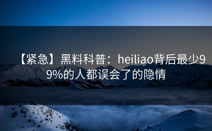 【紧急】黑料科普：heiliao背后最少99%的人都误会了的隐情  第1张