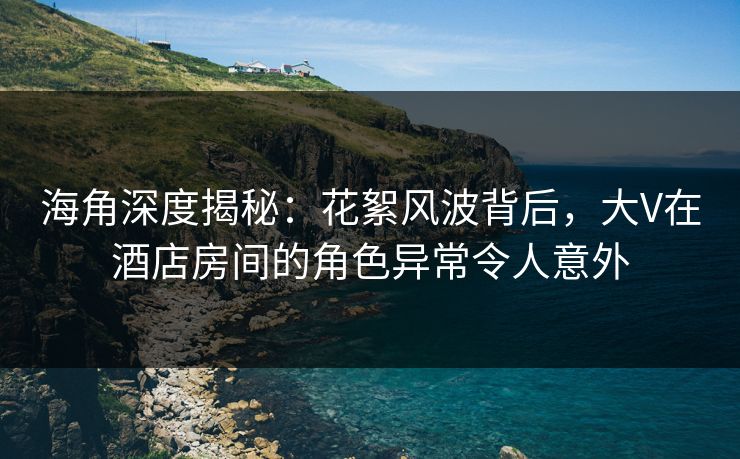 海角深度揭秘：花絮风波背后，大V在酒店房间的角色异常令人意外  第1张