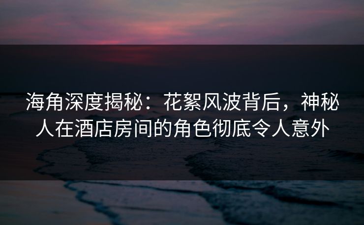海角深度揭秘：花絮风波背后，神秘人在酒店房间的角色彻底令人意外