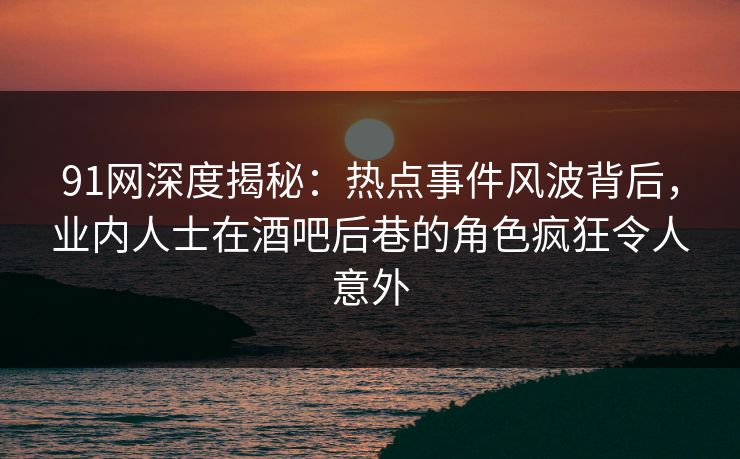 91网深度揭秘：热点事件风波背后，业内人士在酒吧后巷的角色疯狂令人意外