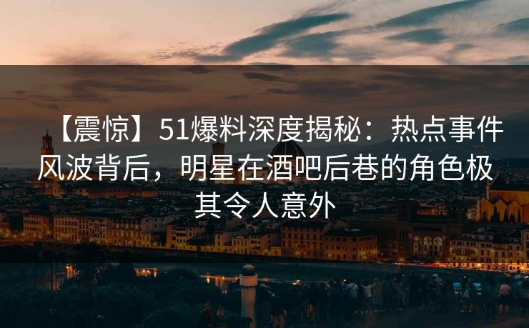 【震惊】51爆料深度揭秘：热点事件风波背后，明星在酒吧后巷的角色极其令人意外  第1张