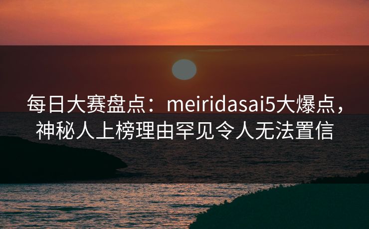 每日大赛盘点：meiridasai5大爆点，神秘人上榜理由罕见令人无法置信  第1张