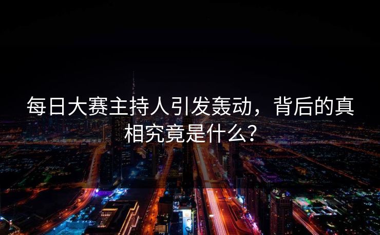 每日大赛主持人引发轰动，背后的真相究竟是什么？