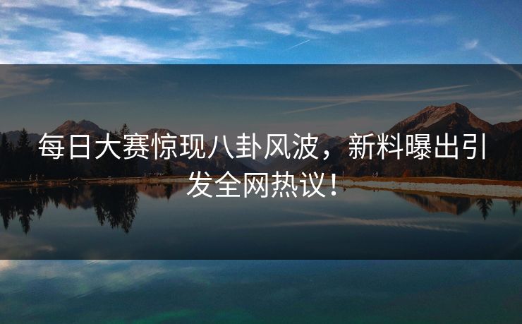 每日大赛惊现八卦风波，新料曝出引发全网热议！  第1张