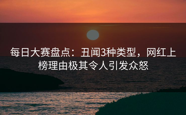 每日大赛盘点：丑闻3种类型，网红上榜理由极其令人引发众怒  第1张