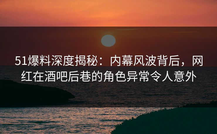 51爆料深度揭秘：内幕风波背后，网红在酒吧后巷的角色异常令人意外  第1张