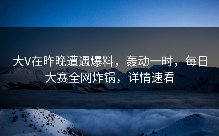 大V在昨晚遭遇爆料，轰动一时，每日大赛全网炸锅，详情速看