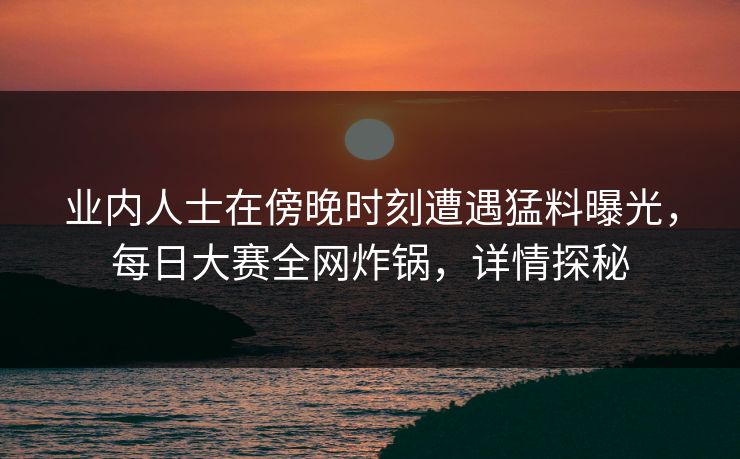 业内人士在傍晚时刻遭遇猛料曝光，每日大赛全网炸锅，详情探秘