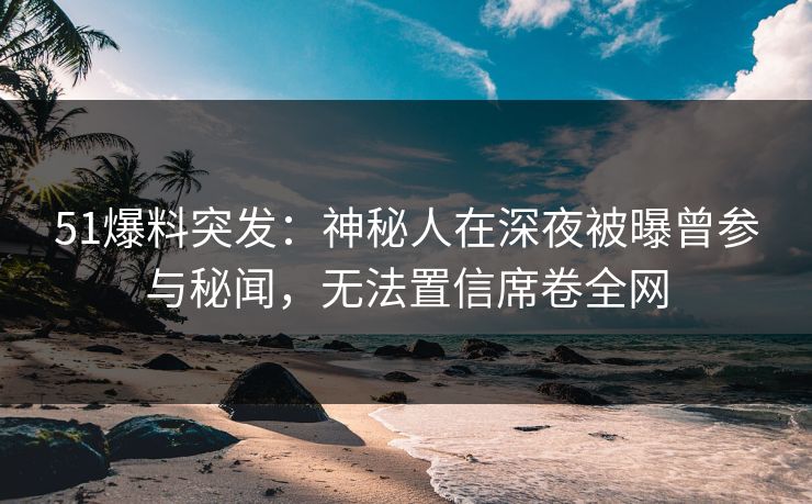 51爆料突发：神秘人在深夜被曝曾参与秘闻，无法置信席卷全网