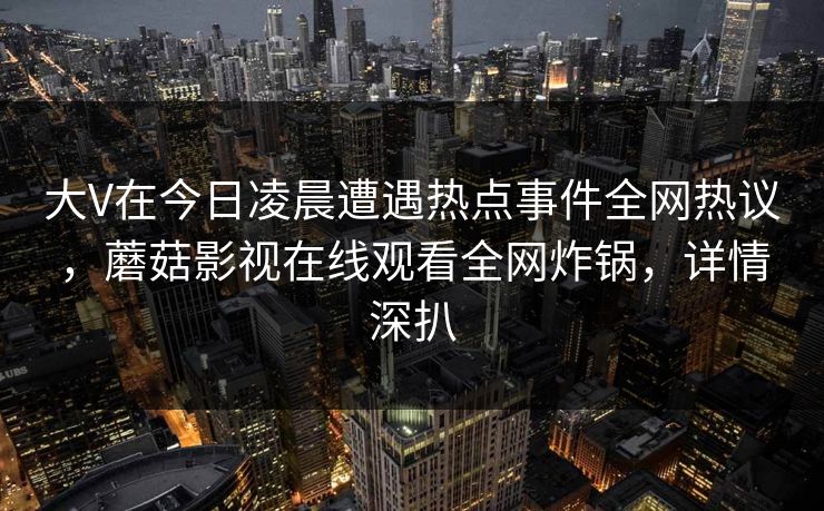 大V在今日凌晨遭遇热点事件全网热议，蘑菇影视在线观看全网炸锅，详情深扒