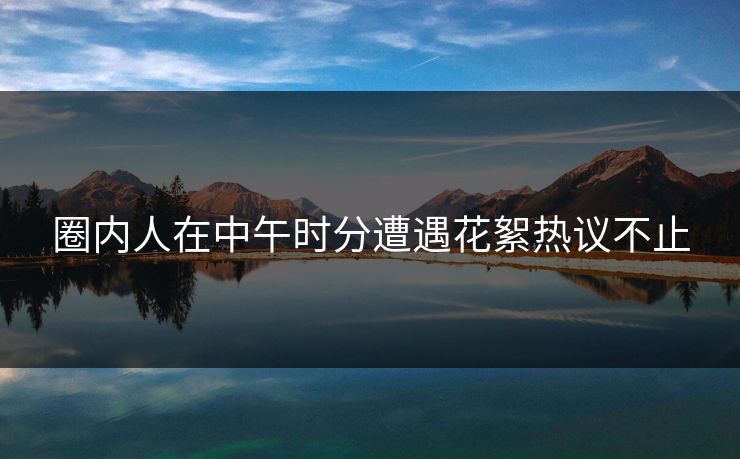 圈内人在中午时分遭遇花絮热议不止