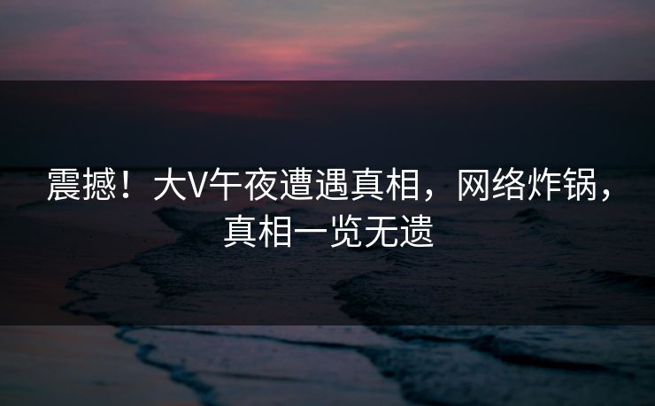 震撼！大V午夜遭遇真相，网络炸锅，真相一览无遗