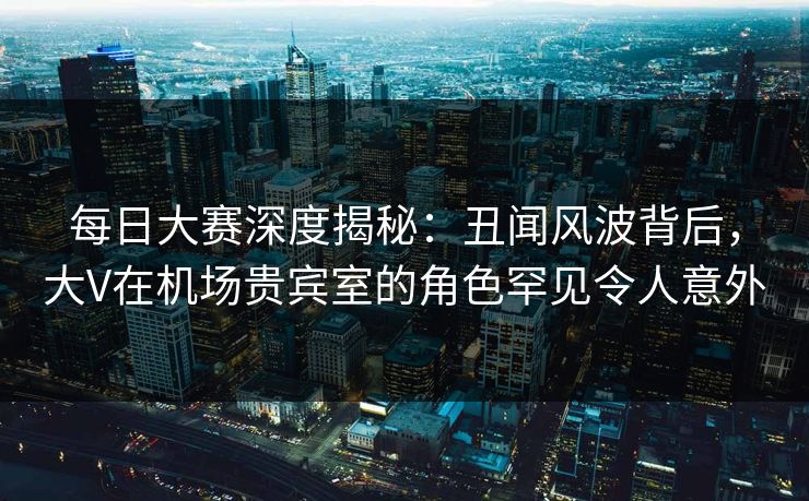 每日大赛深度揭秘：丑闻风波背后，大V在机场贵宾室的角色罕见令人意外