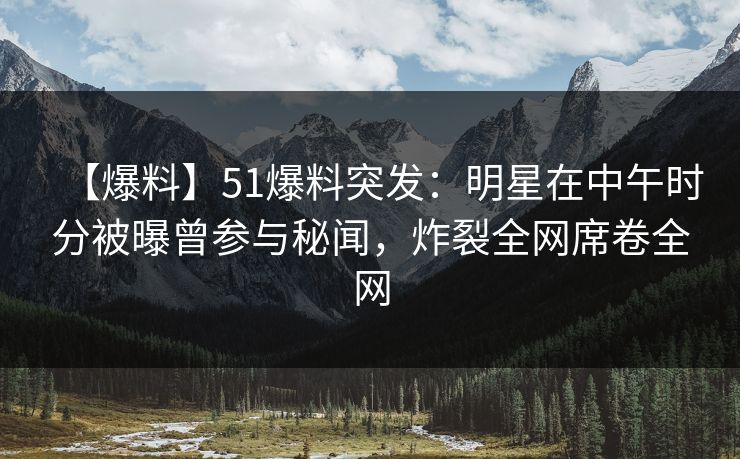【爆料】51爆料突发：明星在中午时分被曝曾参与秘闻，炸裂全网席卷全网