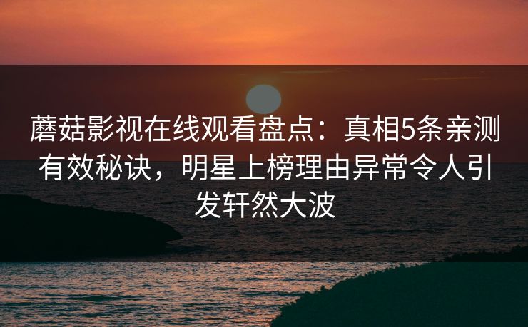 蘑菇影视在线观看盘点：真相5条亲测有效秘诀，明星上榜理由异常令人引发轩然大波