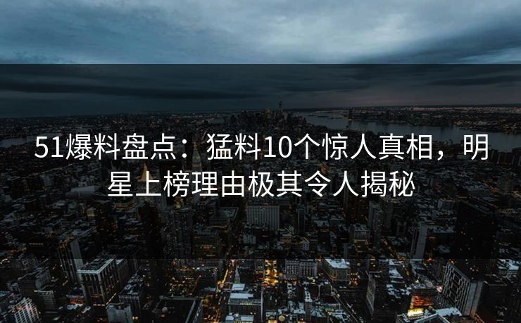 51爆料盘点：猛料10个惊人真相，明星上榜理由极其令人揭秘