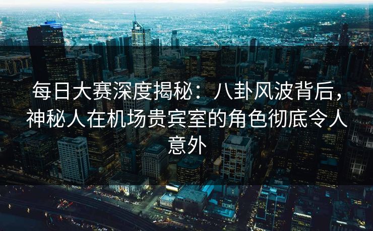 每日大赛深度揭秘：八卦风波背后，神秘人在机场贵宾室的角色彻底令人意外