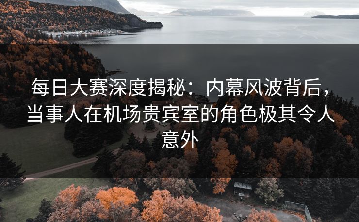 每日大赛深度揭秘：内幕风波背后，当事人在机场贵宾室的角色极其令人意外