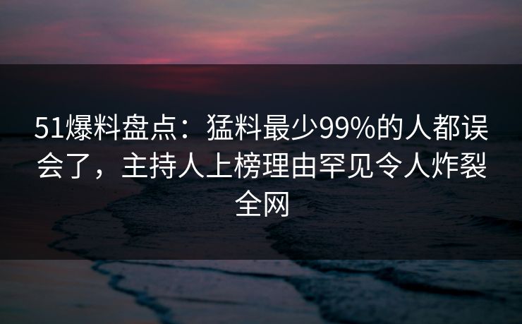 51爆料盘点：猛料最少99%的人都误会了，主持人上榜理由罕见令人炸裂全网