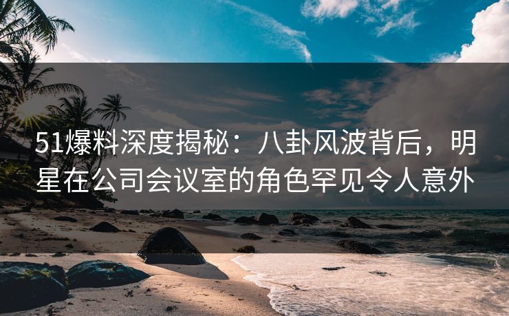 51爆料深度揭秘：八卦风波背后，明星在公司会议室的角色罕见令人意外