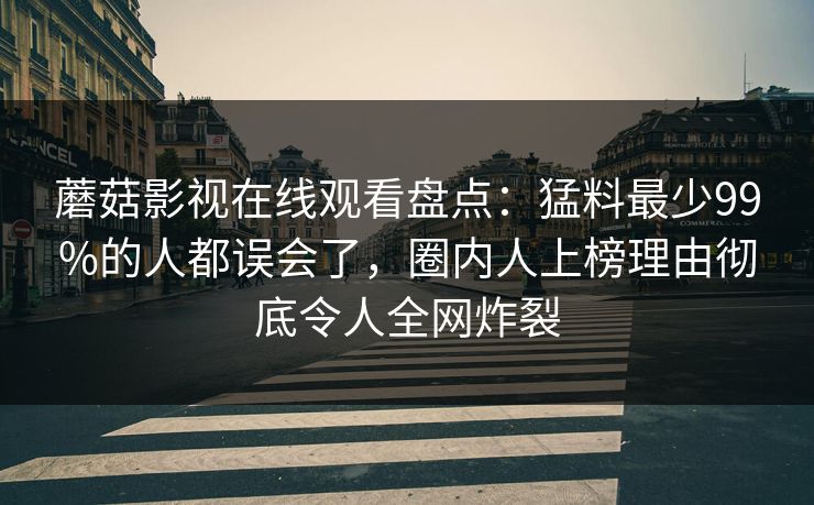 蘑菇影视在线观看盘点：猛料最少99%的人都误会了，圈内人上榜理由彻底令人全网炸裂