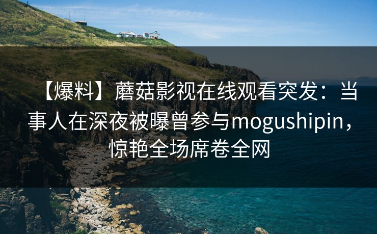 【爆料】蘑菇影视在线观看突发：当事人在深夜被曝曾参与mogushipin，惊艳全场席卷全网