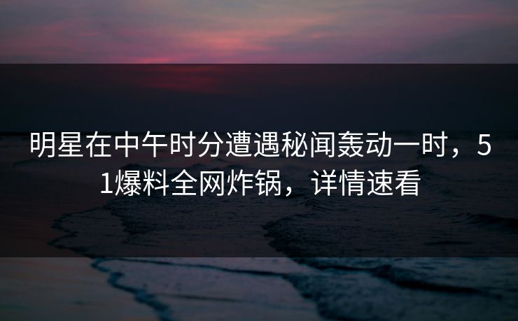 明星在中午时分遭遇秘闻轰动一时，51爆料全网炸锅，详情速看