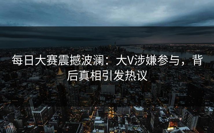 每日大赛震撼波澜：大V涉嫌参与，背后真相引发热议